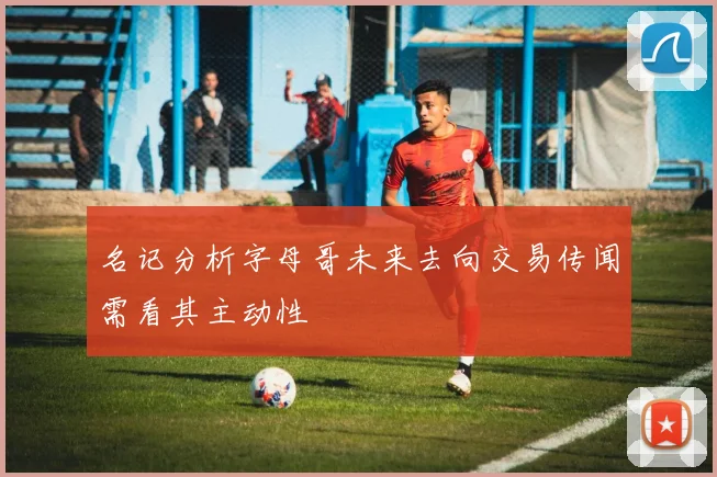 名记分析字母哥未来去向交易传闻需看其主动性