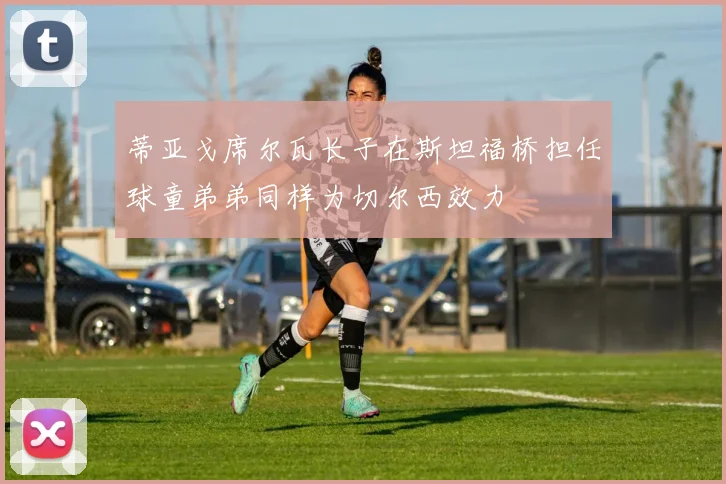 蒂亚戈席尔瓦长子在斯坦福桥担任球童弟弟同样为切尔西效力