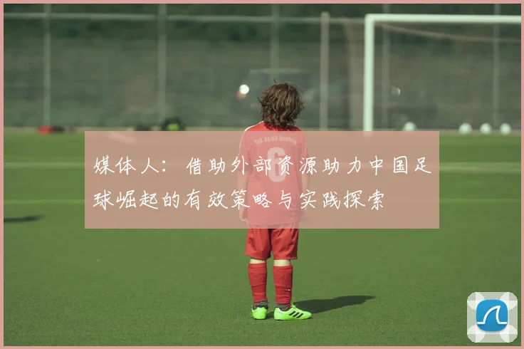 媒体人：借助外部资源助力中国足球崛起的有效策略与实践探索