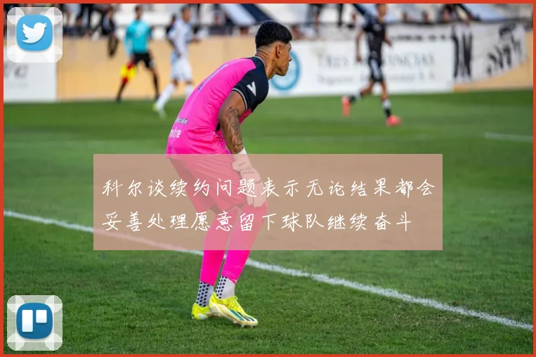 科尔谈续约问题表示无论结果都会妥善处理愿意留下球队继续奋斗