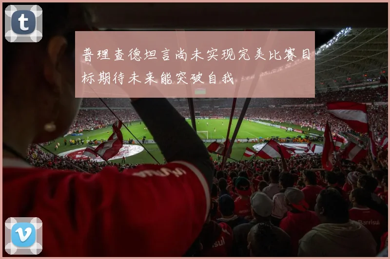 普理查德坦言尚未实现完美比赛目标期待未来能突破自我