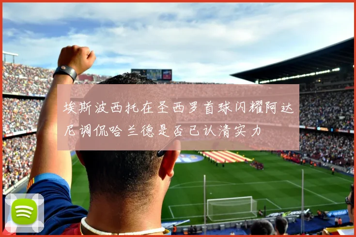 埃斯波西托在圣西罗首球闪耀阿达尼调侃哈兰德是否已认清实力