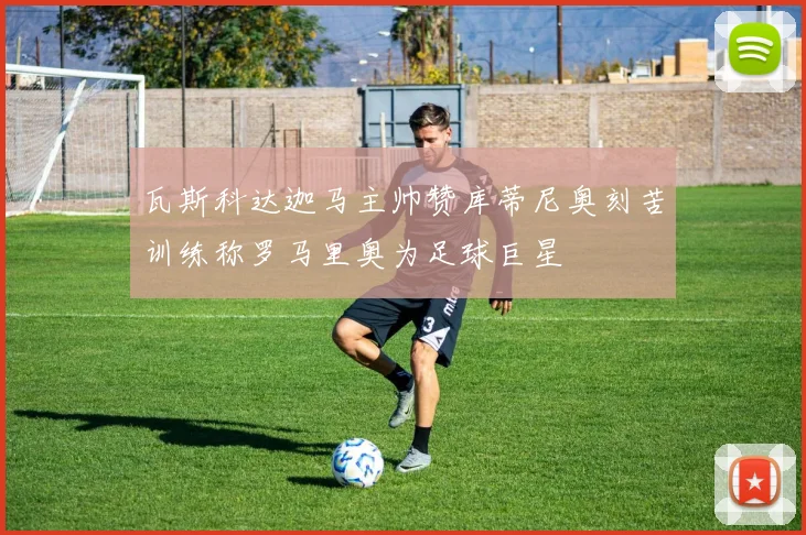 瓦斯科达迦马主帅赞库蒂尼奥刻苦训练称罗马里奥为足球巨星