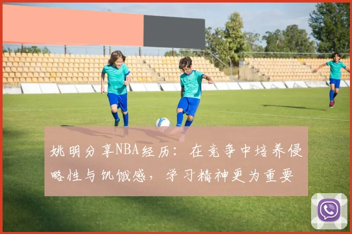 姚明分享NBA经历：在竞争中培养侵略性与饥饿感，学习精神更为重要