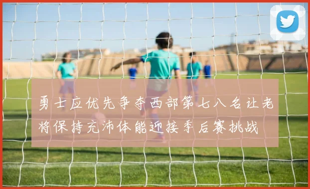 勇士应优先争夺西部第七八名让老将保持充沛体能迎接季后赛挑战