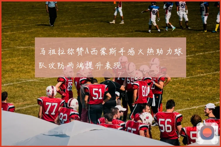 马祖拉称赞A西蒙斯手感火热助力球队攻防两端提升表现