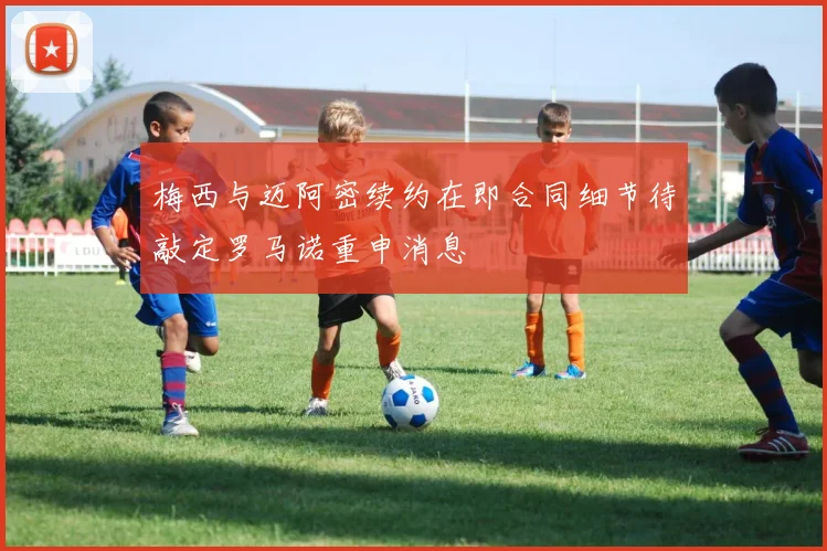 梅西与迈阿密续约在即合同细节待敲定罗马诺重申消息