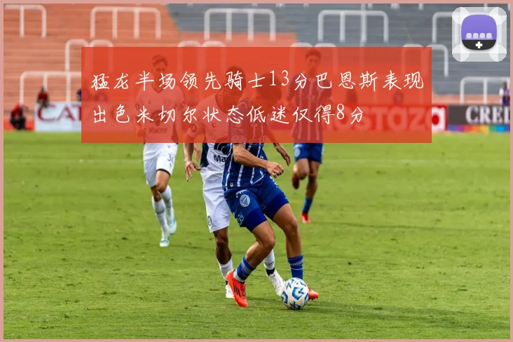猛龙半场领先骑士13分巴恩斯表现出色米切尔状态低迷仅得8分