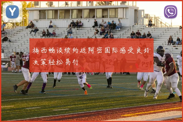 梅西畅谈续约迈阿密国际感受良好决策轻松易行