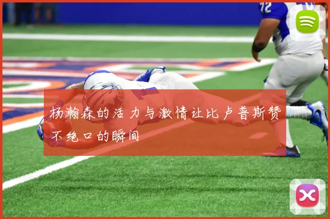 杨瀚森的活力与激情让比卢普斯赞不绝口的瞬间