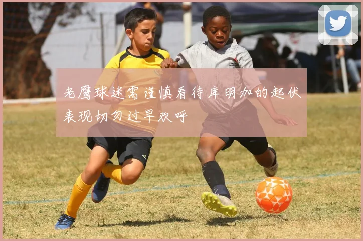 老鹰球迷需谨慎看待库明加的起伏表现切勿过早欢呼