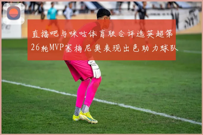 直播吧与咪咕体育联合评选英超第26轮MVP塞梅尼奥表现出色助力球队