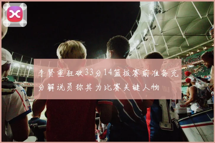李贤重狂砍33分14篮板赛前准备充分解说员称其为比赛关键人物