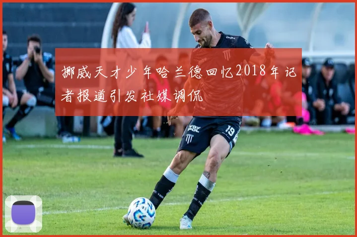 挪威天才少年哈兰德回忆2018年记者报道引发社媒调侃