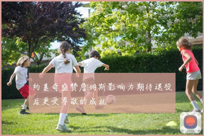 约基奇盛赞詹姆斯影响力期待退役后更受尊敬的成就