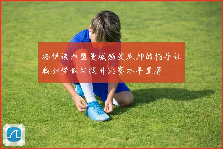 格伊谈加盟曼城感受瓜帅的指导让我如梦似幻提升比赛水平显著