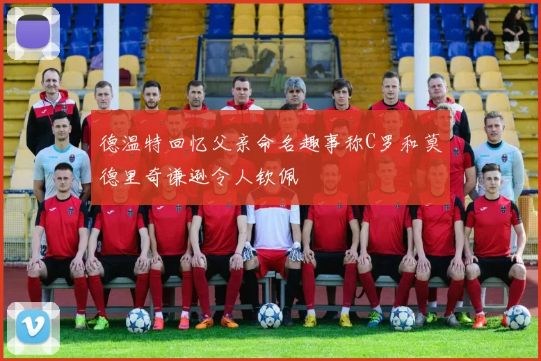 德温特回忆父亲命名趣事称C罗和莫德里奇谦逊令人钦佩
