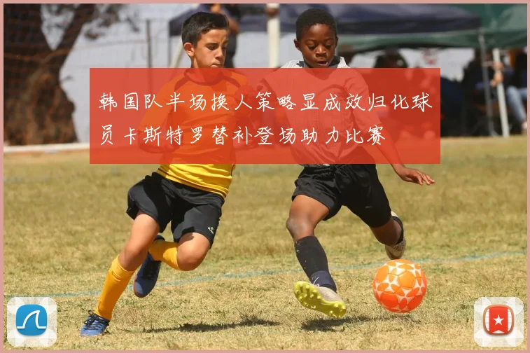 韩国队半场换人策略显成效归化球员卡斯特罗替补登场助力比赛