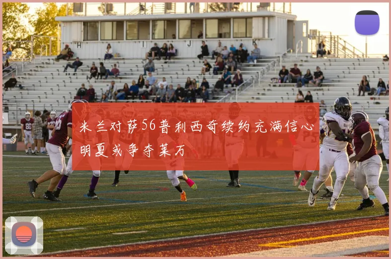 米兰对萨56普利西奇续约充满信心明夏或争夺莱万
