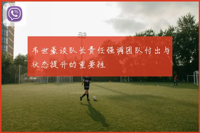 韦世豪谈队长责任强调团队付出与状态提升的重要性