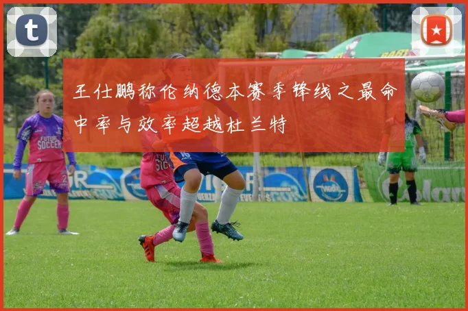 王仕鹏称伦纳德本赛季锋线之最命中率与效率超越杜兰特