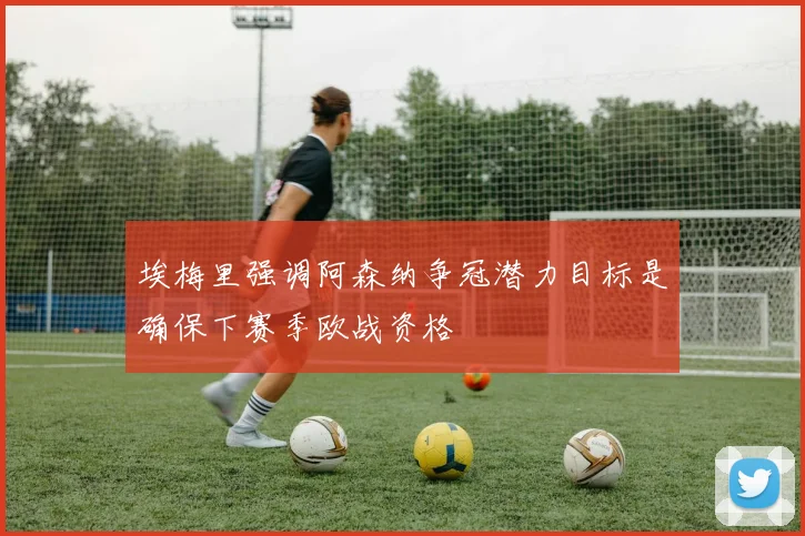 埃梅里强调阿森纳争冠潜力目标是确保下赛季欧战资格