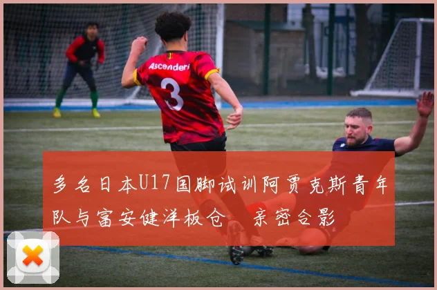 多名日本U17国脚试训阿贾克斯青年队与富安健洋板仓滉亲密合影