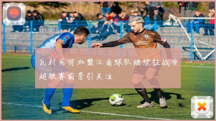 瓦科或将加盟江南球队继续征战中超联赛前景引关注