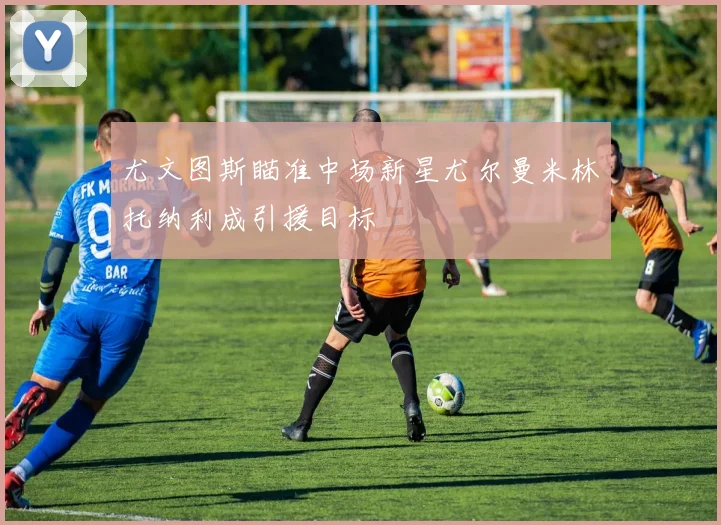 尤文图斯瞄准中场新星尤尔曼米林托纳利成引援目标