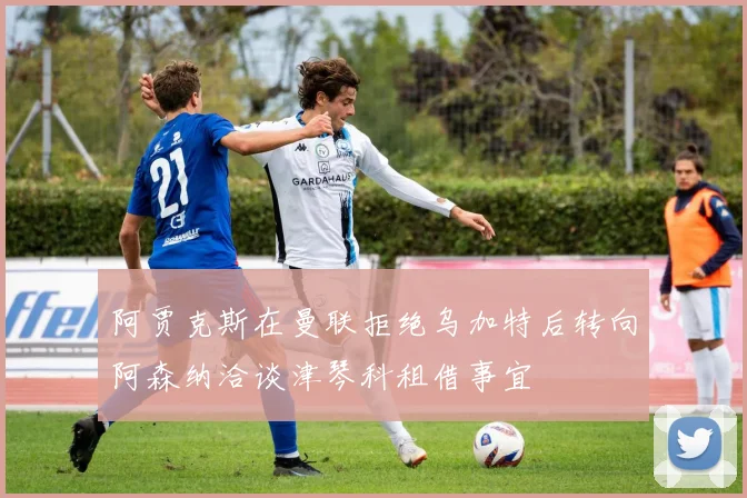 阿贾克斯在曼联拒绝乌加特后转向阿森纳洽谈津琴科租借事宜