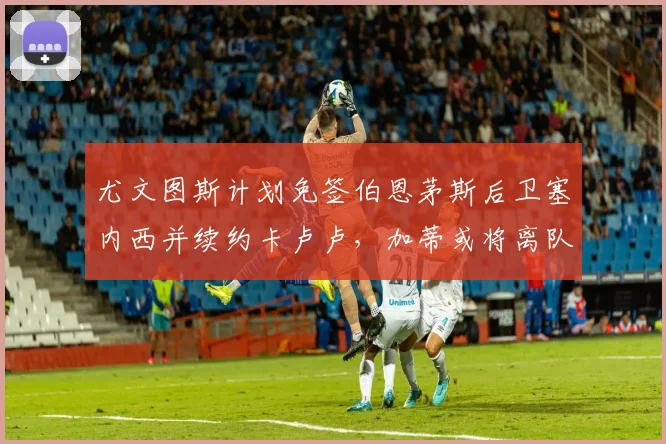 尤文图斯计划免签伯恩茅斯后卫塞内西并续约卡卢卢，加蒂或将离队
