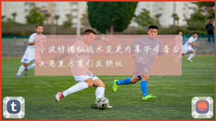 小波特揭秘战术变更内幕字母哥否决老里方案引发热议